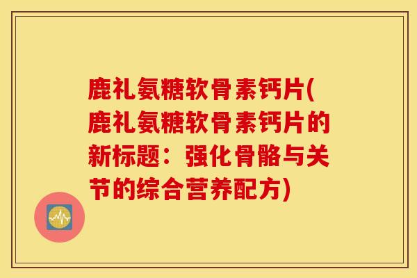 鹿礼氨糖软骨素钙片(鹿礼氨糖软骨素钙片的新标题:强化骨骼与关节的综合营养配方) 鹿礼氨糖软骨素钙片(鹿礼氨糖软骨素钙片的新标题:强化骨骼与关节的综合营养配方)