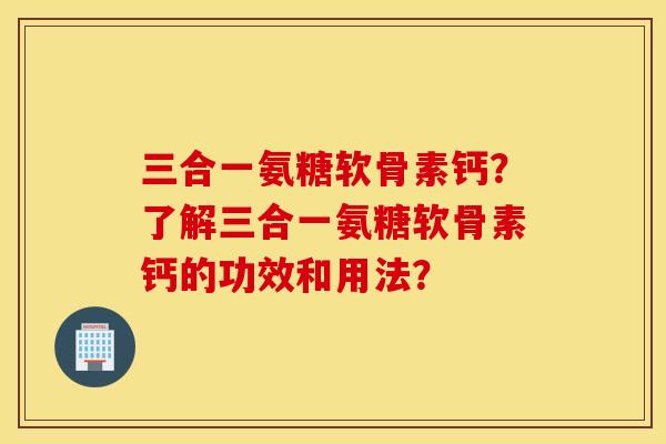 三合一氨糖软骨素钙？了解三合一氨糖软骨素钙的功效和用法？