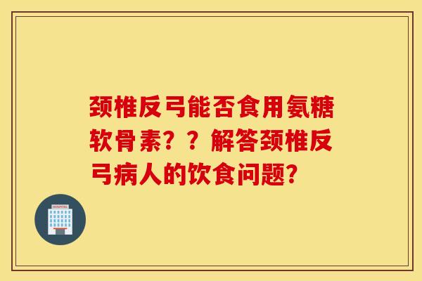 颈椎反弓能否食用氨糖软骨素??解答颈椎反弓人的饮食问题? 颈椎反弓能否食用氨糖软骨素??解答颈椎反弓人的饮食问题?