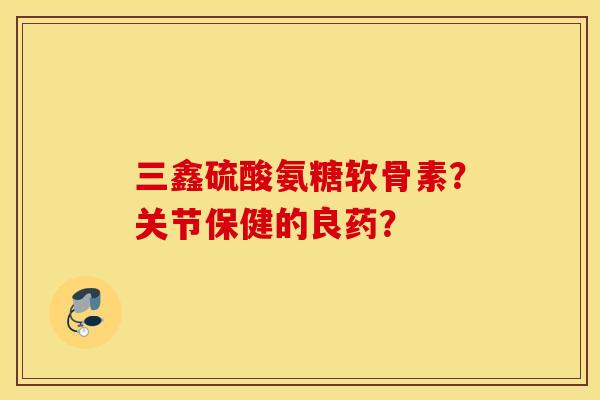 三鑫硫酸氨糖软骨素？关节保健的良药？