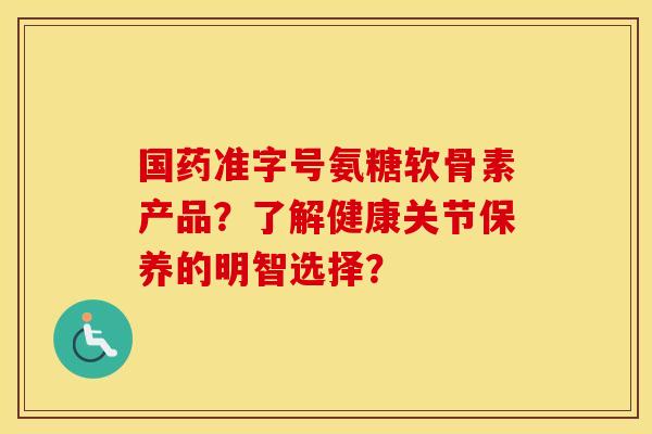 国药准字号氨糖软骨素产品?了解健康关节保养的明智选择? 国药准字号氨糖软骨素产品?了解健康关节保养的明智选择?