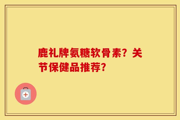 鹿礼牌氨糖软骨素？关节保健品推荐？