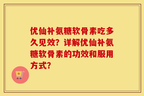优仙补氨糖软骨素吃多久见效？详解优仙补氨糖软骨素的功效和服用方式？