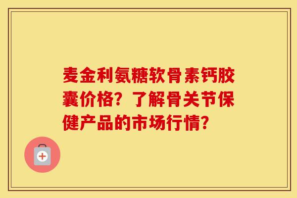 麦金利氨糖软骨素钙胶囊价格？了解骨关节保健产品的市场行情？