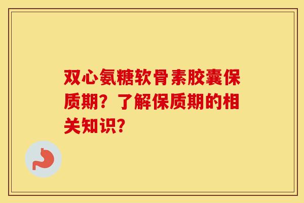 双心氨糖软骨素胶囊保质期?了解保质期的相关知识? 双心氨糖软骨素胶囊保质期?了解保质期的相关知识?