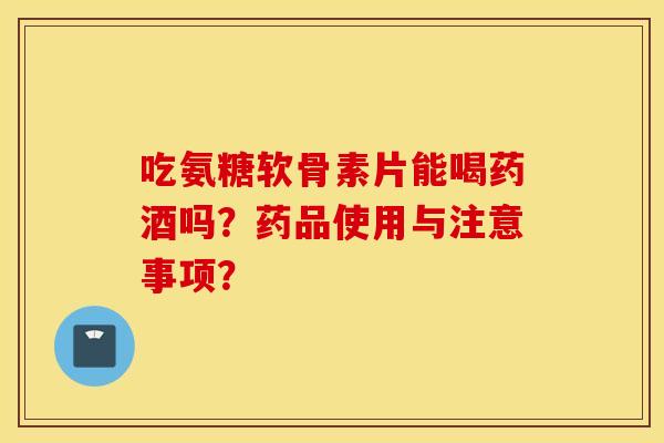 吃氨糖软骨素片能喝药酒吗?药品使用与注意事项? 吃氨糖软骨素片能喝药酒吗?药品使用与注意事项?