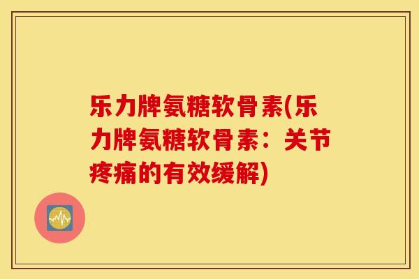 乐力牌氨糖软骨素(乐力牌氨糖软骨素：关节的有效缓解)
