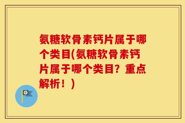 氨糖软骨素钙片属于哪个类目(氨糖软骨素钙片属于哪个类目？重点解析！)