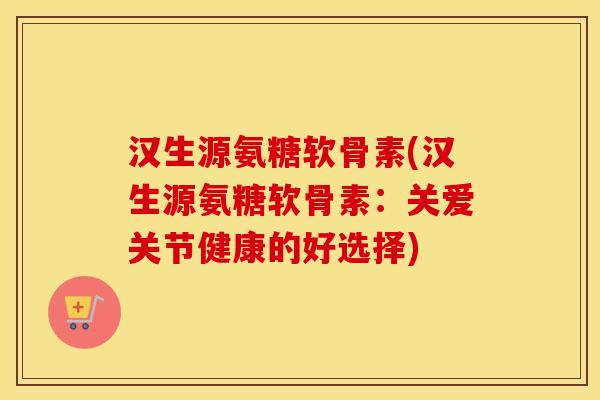 汉生源氨糖软骨素(汉生源氨糖软骨素：关爱关节健康的好选择)