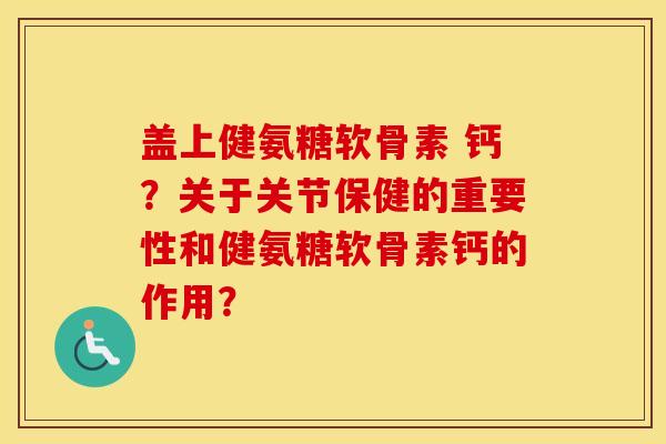 盖上健氨糖软骨素 钙?关于关节保健的重要性和健氨糖软骨素钙的作用? 盖上健氨糖软骨素 钙?关于关节保健的重要性和健氨糖软骨素钙的作用?