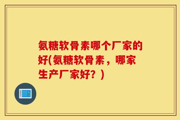 氨糖软骨素哪个厂家的好(氨糖软骨素，哪家生产厂家好？)