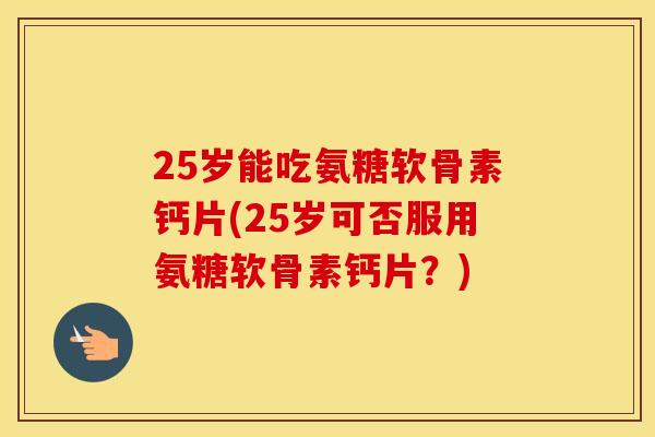 25岁能吃氨糖软骨素钙片(25岁可否服用氨糖软骨素钙片？)