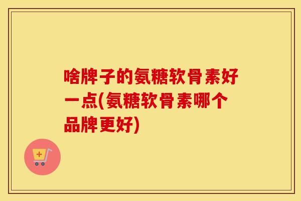 啥牌子的氨糖软骨素好一点(氨糖软骨素哪个品牌更好)