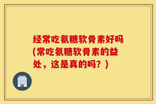 经常吃氨糖软骨素好吗(常吃氨糖软骨素的益处,这是真的吗?) 经常吃氨糖软骨素好吗(常吃氨糖软骨素的益处,这是真的吗?)