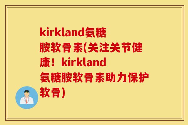 kirkland氨糖胺软骨素(关注关节健康！kirkland氨糖胺软骨素助力保护软骨)