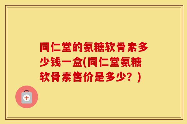同仁堂的氨糖软骨素多少钱一盒(同仁堂氨糖软骨素售价是多少？)