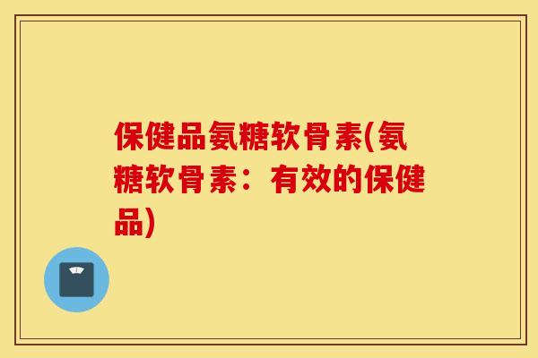保健品氨糖软骨素(氨糖软骨素:有效的保健品) 保健品氨糖软骨素(氨糖软骨素:有效的保健品)