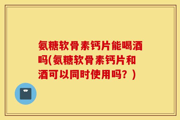 氨糖软骨素钙片能喝酒吗(氨糖软骨素钙片和酒可以同时使用吗?) 氨糖软骨素钙片能喝酒吗(氨糖软骨素钙片和酒可以同时使用吗?)