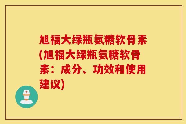 旭福大绿瓶氨糖软骨素(旭福大绿瓶氨糖软骨素：成分、功效和使用建议)