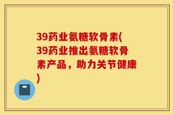 39药业氨糖软骨素(39药业推出氨糖软骨素产品，助力关节健康)