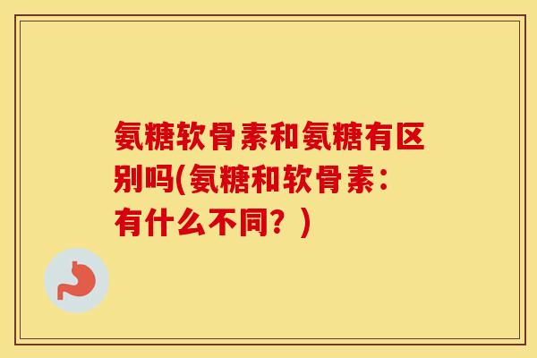 氨糖软骨素和氨糖有区别吗(氨糖和软骨素:有什么不同?) 氨糖软骨素和氨糖有区别吗(氨糖和软骨素:有什么不同?)