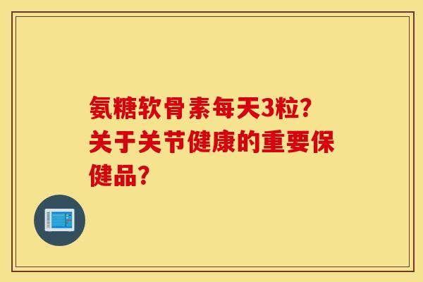 氨糖软骨素每天3粒？关于关节健康的重要保健品？