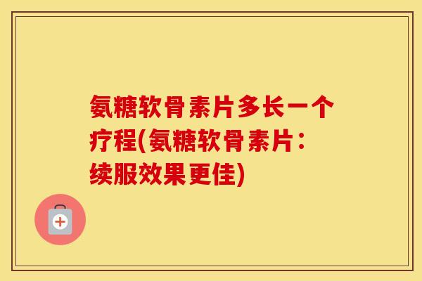 氨糖软骨素片多长一个疗程(氨糖软骨素片:续服效果更佳) 氨糖软骨素片多长一个疗程(氨糖软骨素片:续服效果更佳)