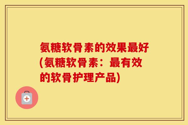氨糖软骨素的效果好(氨糖软骨素:有效的软骨护理产品) 氨糖软骨素的效果好(氨糖软骨素:有效的软骨护理产品)