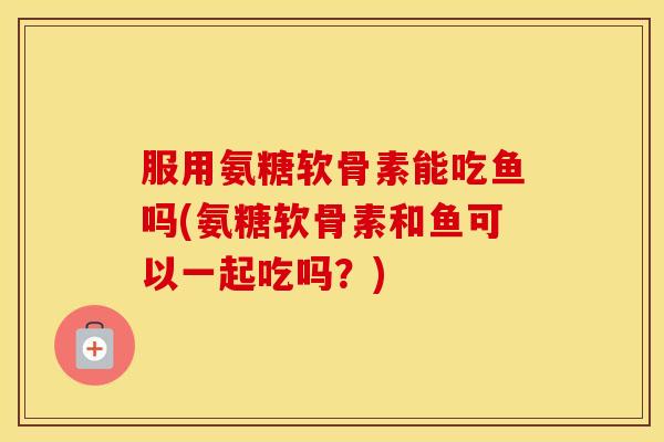 服用氨糖软骨素能吃鱼吗(氨糖软骨素和鱼可以一起吃吗？)