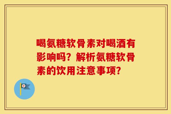喝氨糖软骨素对喝酒有影响吗？解析氨糖软骨素的饮用注意事项？