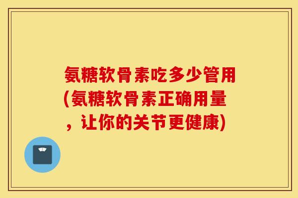 氨糖软骨素吃多少管用(氨糖软骨素正确用量，让你的关节更健康)
