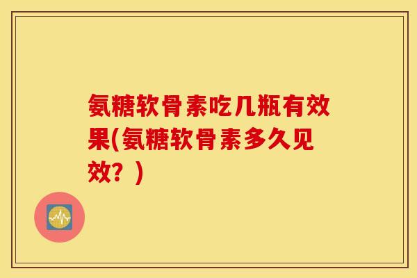 氨糖软骨素吃几瓶有效果(氨糖软骨素多久见效？)