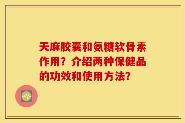 天麻胶囊和氨糖软骨素作用？介绍两种保健品的功效和使用方法？