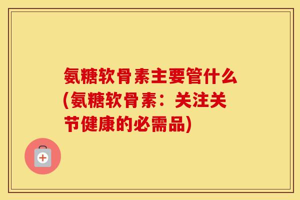 氨糖软骨素主要管什么(氨糖软骨素:关注关节健康的必需品) 氨糖软骨素主要管什么(氨糖软骨素:关注关节健康的必需品)