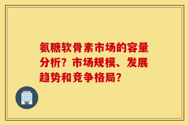 氨糖软骨素市场的容量分析?市场规模、发展趋势和竞争格局? 氨糖软骨素市场的容量分析?市场规模、发展趋势和竞争格局?