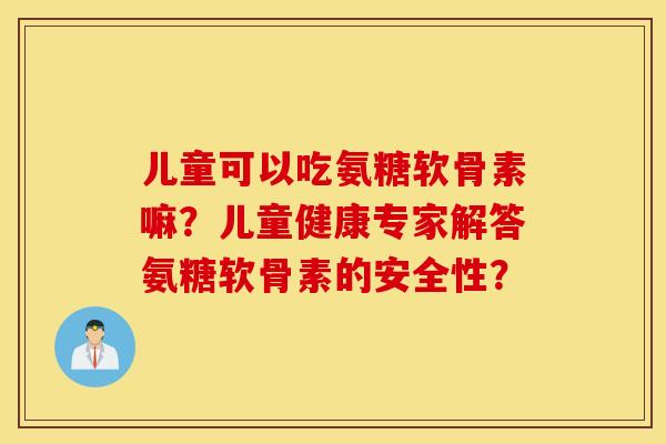 儿童可以吃氨糖软骨素嘛?儿童健康专家解答氨糖软骨素的安全性? 儿童可以吃氨糖软骨素嘛?儿童健康专家解答氨糖软骨素的安全性?