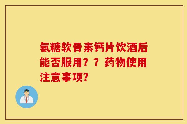 氨糖软骨素钙片饮酒后能否服用??使用注意事项? 氨糖软骨素钙片饮酒后能否服用??使用注意事项?