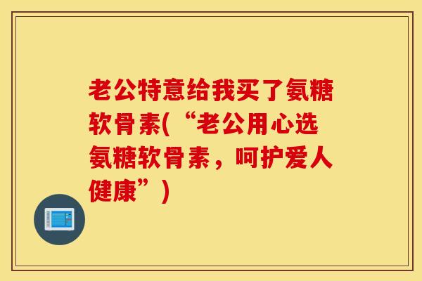 老公特意给我买了氨糖软骨素(“老公用心选氨糖软骨素,呵护爱人健康”) 老公特意给我买了氨糖软骨素(“老公用心选氨糖软骨素,呵护爱人健康”)