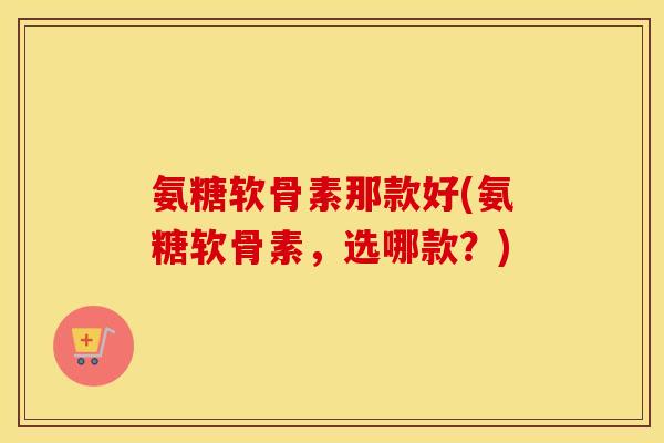 氨糖软骨素那款好(氨糖软骨素,选哪款?) 氨糖软骨素那款好(氨糖软骨素,选哪款?)