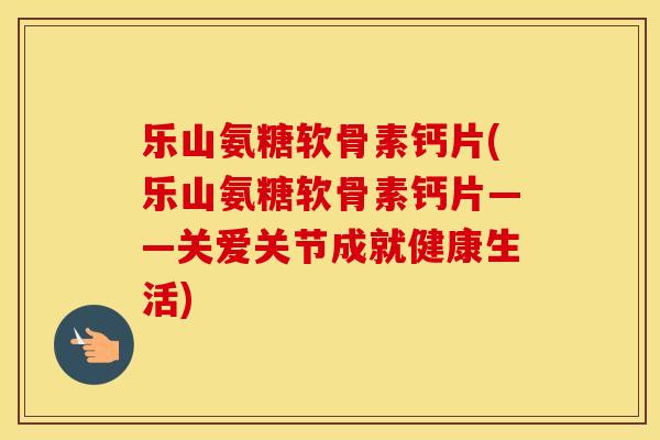 乐山氨糖软骨素钙片(乐山氨糖软骨素钙片——关爱关节成就健康生活)