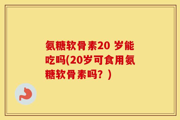 氨糖软骨素20 岁能吃吗(20岁可食用氨糖软骨素吗？)