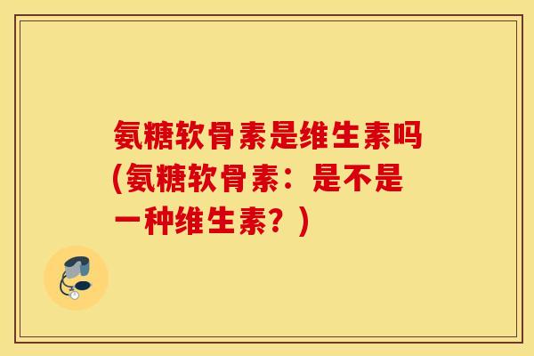 氨糖软骨素是维生素吗(氨糖软骨素:是不是一种维生素?) 氨糖软骨素是维生素吗(氨糖软骨素:是不是一种维生素?)