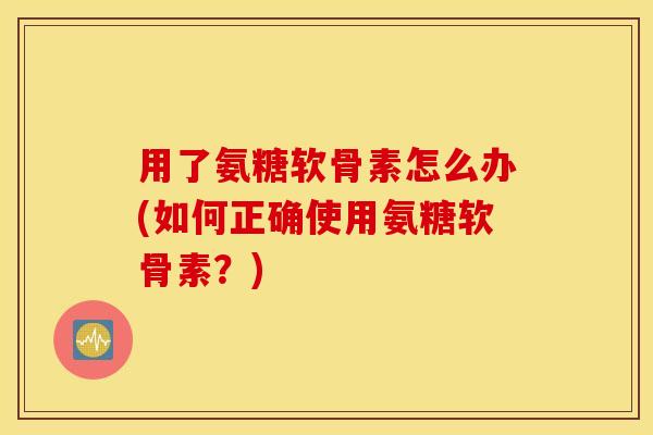 用了氨糖软骨素怎么办(如何正确使用氨糖软骨素？)