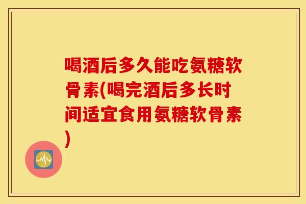 喝酒后多久能吃氨糖软骨素(喝完酒后多长时间适宜食用氨糖软骨素) 喝酒后多久能吃氨糖软骨素(喝完酒后多长时间适宜食用氨糖软骨素)