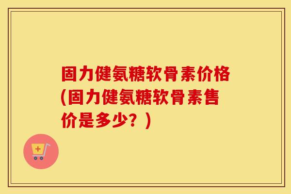 固力健氨糖软骨素价格(固力健氨糖软骨素售价是多少?) 固力健氨糖软骨素价格(固力健氨糖软骨素售价是多少?)