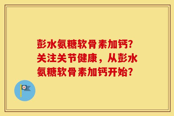 彭水氨糖软骨素加钙?关注关节健康,从彭水氨糖软骨素加钙开始? 彭水氨糖软骨素加钙?关注关节健康,从彭水氨糖软骨素加钙开始?