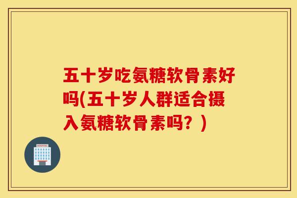 五十岁吃氨糖软骨素好吗(五十岁人群适合摄入氨糖软骨素吗?) 五十岁吃氨糖软骨素好吗(五十岁人群适合摄入氨糖软骨素吗?)