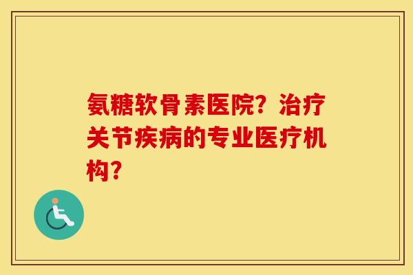 氨糖软骨素医院？关节的专业医疗机构？