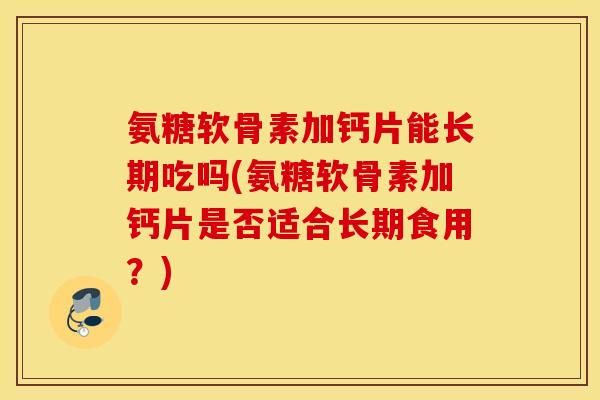 氨糖软骨素加钙片能长期吃吗(氨糖软骨素加钙片是否适合长期食用？)