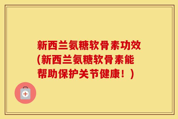 新西兰氨糖软骨素功效(新西兰氨糖软骨素能帮助保护关节健康！)